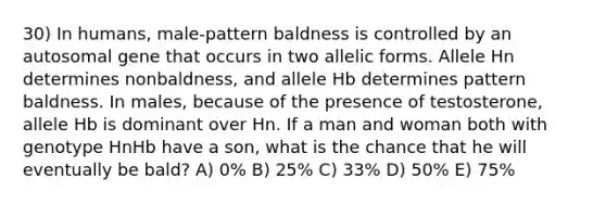 30) In humans, male-pattern baldness is controlled by an autosomal gene that occurs in two allelic forms. Allele Hn determines nonbaldness, and allele Hb determines pattern baldness. In males, because of the presence of testosterone, allele Hb is dominant over Hn. If a man and woman both with genotype HnHb have a son, what is the chance that he will eventually be bald? A) 0% B) 25% C) 33% D) 50% E) 75%