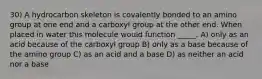 30) A hydrocarbon skeleton is covalently bonded to an amino group at one end and a carboxyl group at the other end. When placed in water this molecule would function _____. A) only as an acid because of the carboxyl group B) only as a base because of the amino group C) as an acid and a base D) as neither an acid nor a base