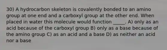 30) A hydrocarbon skeleton is covalently bonded to an amino group at one end and a carboxyl group at the other end. When placed in water this molecule would function _____. A) only as an acid because of the carboxyl group B) only as a base because of the amino group C) as an acid and a base D) as neither an acid nor a base