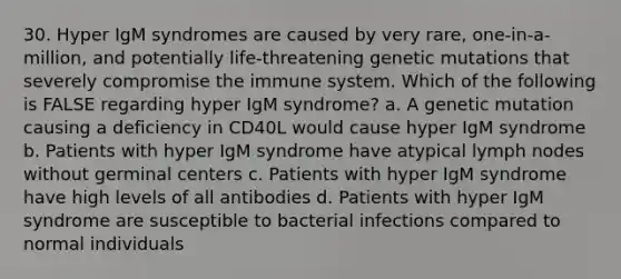 30. Hyper IgM syndromes are caused by very rare, one-in-a-million, and potentially life-threatening genetic mutations that severely compromise the immune system. Which of the following is FALSE regarding hyper IgM syndrome? a. A genetic mutation causing a deficiency in CD40L would cause hyper IgM syndrome b. Patients with hyper IgM syndrome have atypical lymph nodes without germinal centers c. Patients with hyper IgM syndrome have high levels of all antibodies d. Patients with hyper IgM syndrome are susceptible to bacterial infections compared to normal individuals