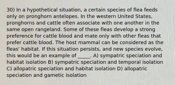 30) In a hypothetical situation, a certain species of flea feeds only on pronghorn antelopes. In the western United States, pronghorns and cattle often associate with one another in the same open rangeland. Some of these fleas develop a strong preference for cattle blood and mate only with other fleas that prefer cattle blood. The host mammal can be considered as the fleas' habitat. If this situation persists, and new species evolve, this would be an example of _____. A) sympatric speciation and habitat isolation B) sympatric speciation and temporal isolation C) allopatric speciation and habitat isolation D) allopatric speciation and gametic isolation