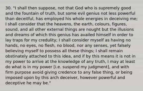 30. "I shall then suppose, not that God who is supremely good and the fountain of truth, but some evil genius not less powerful than deceitful, has employed his whole energies in deceiving me; I shall consider that the heavens, the earth, colours, figures, sound, and all other external things are nought but the illusions and dreams of which this genius has availed himself in order to lay traps for my credulity; I shall consider myself as having no hands, no eyes, no flesh, no blood, nor any senses, yet falsely believing myself to possess all these things; I shall remain obstinately attached to this idea, and if by this means it is not in my power to arrive at the knowledge of any truth, I may at least do what is in my power [i.e. suspend my judgment], and with firm purpose avoid giving credence to any false thing, or being imposed upon by this arch deceiver, however powerful and deceptive he may be."