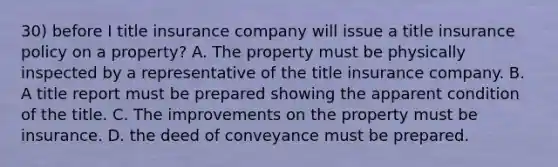 30) before I title insurance company will issue a title insurance policy on a property? A. The property must be physically inspected by a representative of the title insurance company. B. A title report must be prepared showing the apparent condition of the title. C. The improvements on the property must be insurance. D. the deed of conveyance must be prepared.