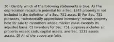 30) Identify which of the following statements is true. A) The depreciation recapture potential for a Sec. 1245 property is not included in the definition of a Sec. 751 asset. B) For Sec. 751 purposes, "substantially appreciated inventory" means property held for sale to customers whose market value exceeds its adjusted basis. C) Inventory for Sec. 751 purposes includes all property except cash, capital assets, and Sec. 1231 assets assets. D) All of the above are false.