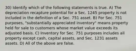 30) Identify which of the following statements is true. A) The depreciation recapture potential for a Sec. 1245 property is not included in the definition of a Sec. 751 asset. B) For Sec. 751 purposes, "substantially appreciated inventory" means property held for sale to customers whose market value exceeds its adjusted basis. C) Inventory for Sec. 751 purposes includes all property except cash, capital assets, and Sec. 1231 assets assets. D) All of the above are false.