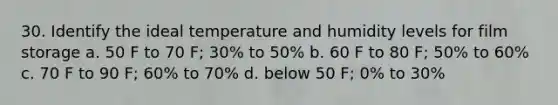 30. Identify the ideal temperature and humidity levels for film storage a. 50 F to 70 F; 30% to 50% b. 60 F to 80 F; 50% to 60% c. 70 F to 90 F; 60% to 70% d. below 50 F; 0% to 30%