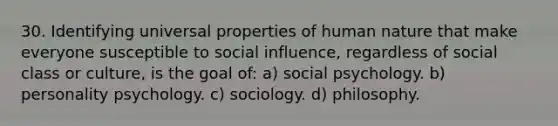 30. Identifying universal properties of human nature that make everyone susceptible to social influence, regardless of social class or culture, is the goal of: a) social psychology. b) personality psychology. c) sociology. d) philosophy.