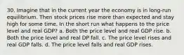 30. Imagine that in the current year the economy is in long-run equilibrium. Then stock prices rise more than expected and stay high for some time. In the short run what happens to the price level and real GDP? a. Both the price level and real GDP rise. b. Both the price level and real DP fall. c. The price level rises and real GDP falls. d. The price level falls and real GDP rises.