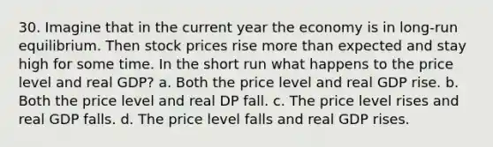 30. Imagine that in the current year the economy is in long-run equilibrium. Then stock prices rise more than expected and stay high for some time. In the short run what happens to the price level and real GDP? a. Both the price level and real GDP rise. b. Both the price level and real DP fall. c. The price level rises and real GDP falls. d. The price level falls and real GDP rises.