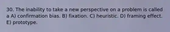 30. The inability to take a new perspective on a problem is called a A) confirmation bias. B) fixation. C) heuristic. D) framing effect. E) prototype.