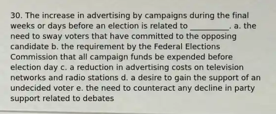 30. The increase in advertising by campaigns during the final weeks or days before an election is related to __________.​ a. ​the need to sway voters that have committed to the opposing candidate b. ​the requirement by the Federal Elections Commission that all campaign funds be expended before election day c. ​a reduction in advertising costs on television networks and radio stations d. ​a desire to gain the support of an undecided voter e. ​the need to counteract any decline in party support related to debates