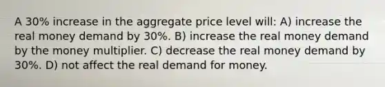 A 30% increase in the aggregate price level will: A) increase the real money demand by 30%. B) increase the real money demand by the money multiplier. C) decrease the real money demand by 30%. D) not affect the real demand for money.