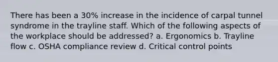 There has been a 30% increase in the incidence of carpal tunnel syndrome in the trayline staff. Which of the following aspects of the workplace should be addressed? a. Ergonomics b. Trayline flow c. OSHA compliance review d. Critical control points