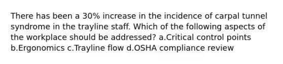 There has been a 30% increase in the incidence of carpal tunnel syndrome in the trayline staff. Which of the following aspects of the workplace should be addressed? a.Critical control points b.Ergonomics c.Trayline flow d.OSHA compliance review