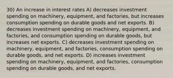 30) An increase in interest rates A) decreases investment spending on machinery, equipment, and factories, but increases consumption spending on durable goods and net exports. B) decreases investment spending on machinery, equipment, and factories, and consumption spending on durable goods, but increases net exports. C) decreases investment spending on machinery, equipment, and factories, consumption spending on durable goods, and net exports. D) increases investment spending on machinery, equipment, and factories, consumption spending on durable goods, and net exports.