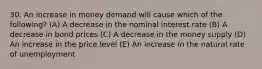 30. An increase in money demand will cause which of the following? (A) A decrease in the nominal interest rate (B) A decrease in bond prices (C) A decrease in the money supply (D) An increase in the price level (E) An increase in the natural rate of unemployment