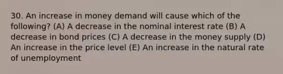 30. An increase in money demand will cause which of the following? (A) A decrease in the nominal interest rate (B) A decrease in bond prices (C) A decrease in the money supply (D) An increase in the price level (E) An increase in the natural rate of unemployment