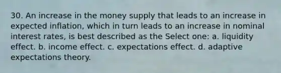 30. An increase in the money supply that leads to an increase in expected inflation, which in turn leads to an increase in nominal interest rates, is best described as the Select one: a. liquidity effect. b. income effect. c. expectations effect. d. adaptive expectations theory.