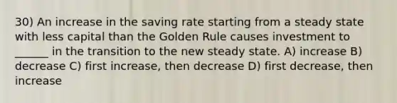 30) An increase in the saving rate starting from a steady state with less capital than the Golden Rule causes investment to ______ in the transition to the new steady state. A) increase B) decrease C) first increase, then decrease D) first decrease, then increase