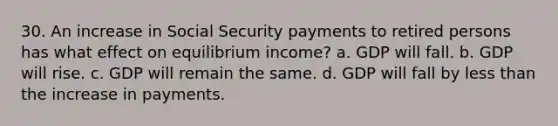 30. An increase in Social Security payments to retired persons has what effect on equilibrium income? a. GDP will fall. b. GDP will rise. c. GDP will remain the same. d. GDP will fall by less than the increase in payments.