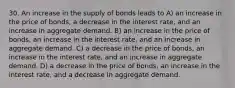 30. An increase in the supply of bonds leads to A) an increase in the price of bonds, a decrease in the interest rate, and an increase in aggregate demand. B) an increase in the price of bonds, an increase in the interest rate, and an increase in aggregate demand. C) a decrease in the price of bonds, an increase in the interest rate, and an increase in aggregate demand. D) a decrease in the price of bonds, an increase in the interest rate, and a decrease in aggregate demand.