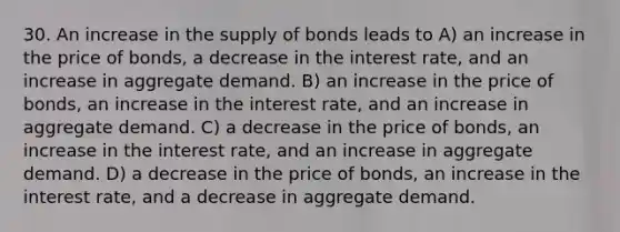 30. An increase in the supply of bonds leads to A) an increase in the price of bonds, a decrease in the interest rate, and an increase in aggregate demand. B) an increase in the price of bonds, an increase in the interest rate, and an increase in aggregate demand. C) a decrease in the price of bonds, an increase in the interest rate, and an increase in aggregate demand. D) a decrease in the price of bonds, an increase in the interest rate, and a decrease in aggregate demand.