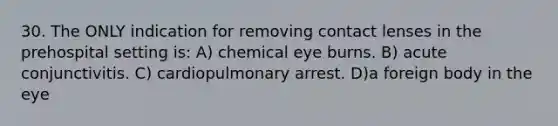 30. The ONLY indication for removing contact lenses in the prehospital setting is: A) chemical eye burns. B) acute conjunctivitis. C) cardiopulmonary arrest. D)a foreign body in the eye