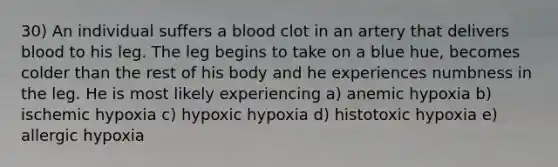 30) An individual suffers a blood clot in an artery that delivers blood to his leg. The leg begins to take on a blue hue, becomes colder than the rest of his body and he experiences numbness in the leg. He is most likely experiencing a) anemic hypoxia b) ischemic hypoxia c) hypoxic hypoxia d) histotoxic hypoxia e) allergic hypoxia