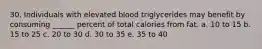 30. Individuals with elevated blood triglycerides may benefit by consuming ______ percent of total calories from fat. a. 10 to 15 b. 15 to 25 c. 20 to 30 d. 30 to 35 e. 35 to 40