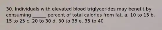 30. Individuals with elevated blood triglycerides may benefit by consuming ______ percent of total calories from fat. a. 10 to 15 b. 15 to 25 c. 20 to 30 d. 30 to 35 e. 35 to 40