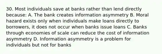 30. Most individuals save at banks rather than lend directly because: A. The bank creates information asymmetry B. Moral hazard exists only when individuals make loans directly to borrowers, it does not occur when banks issue loans C. Banks through economies of scale can reduce the cost of information asymmetry D. Information asymmetry is a problem for individuals but not for banks