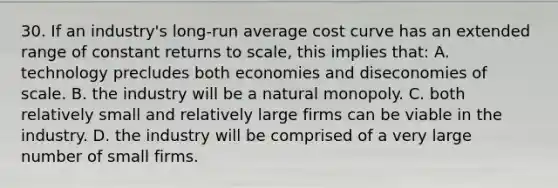 30. If an industry's long-run average cost curve has an extended range of constant returns to scale, this implies that: A. technology precludes both economies and diseconomies of scale. B. the industry will be a natural monopoly. C. both relatively small and relatively large firms can be viable in the industry. D. the industry will be comprised of a very large number of small firms.