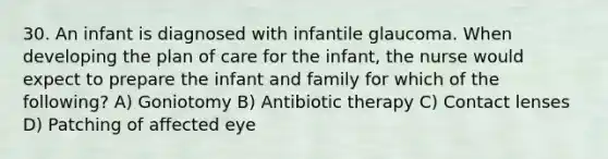 30. An infant is diagnosed with infantile glaucoma. When developing the plan of care for the infant, the nurse would expect to prepare the infant and family for which of the following? A) Goniotomy B) Antibiotic therapy C) Contact lenses D) Patching of affected eye