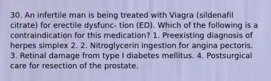 30. An infertile man is being treated with Viagra (sildenafil citrate) for erectile dysfunc- tion (ED). Which of the following is a contraindication for this medication? 1. Preexisting diagnosis of herpes simplex 2. 2. Nitroglycerin ingestion for angina pectoris. 3. Retinal damage from type I diabetes mellitus. 4. Postsurgical care for resection of the prostate.