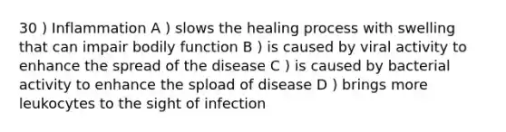 30 ) Inflammation A ) slows the healing process with swelling that can impair bodily function B ) is caused by viral activity to enhance the spread of the disease C ) is caused by bacterial activity to enhance the spload of disease D ) brings more leukocytes to the sight of infection