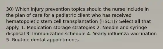 30) Which injury prevention topics should the nurse include in the plan of care for a pediatric client who has received hematopoietic stem cell transplantation (HSCT)? Select all that apply. 1. Medication storage strategies 2. Needle and syringe disposal 3. Immunization schedule 4. Yearly influenza vaccination 5. Routine dental appointments