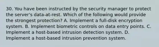 30. You have been instructed by the security manager to protect the server's data-at-rest. Which of the following would provide the strongest protection? A. Implement a full-disk encryption system. B. Implement biometric controls on data entry points. C. Implement a host-based intrusion detection system. D. Implement a host-based intrusion prevention system.