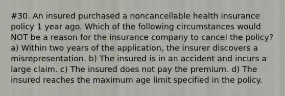 #30. An insured purchased a noncancellable health insurance policy 1 year ago. Which of the following circumstances would NOT be a reason for the insurance company to cancel the policy? a) Within two years of the application, the insurer discovers a misrepresentation. b) The insured is in an accident and incurs a large claim. c) The insured does not pay the premium. d) The insured reaches the maximum age limit specified in the policy.