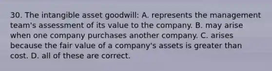 30. The intangible asset goodwill: A. represents the management team's assessment of its value to the company. B. may arise when one company purchases another company. C. arises because the fair value of a company's assets is <a href='https://www.questionai.com/knowledge/ktgHnBD4o3-greater-than' class='anchor-knowledge'>greater than</a> cost. D. all of these are correct.