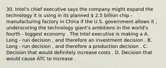 30. Intel's chief executive says the company might expand the technology it is using in its planned  2.5 billion chip - manufacturing factory in China if the U.S. government allows it , underscoring the technology giant's ambitions in the world's fourth - biggest economy . The Intel executive is making a A. Long - run decision , and therefore an investment decision . B. Long - run decision , and therefore a production decision . C. Decision that would definitely increase costs . D. Decision that would cause ATC to increase .