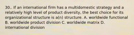 30.. If an international firm has a multidomestic strategy and a relatively high level of product diversity, the best choice for its organizational structure is a(n) structure. A. worldwide functional B. worldwide product division C. worldwide matrix D. international division