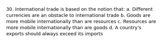 30. International trade is based on the notion that: a. Different currencies are an obstacle to international trade b. Goods are more mobile internationally than are resources c. Resources are more mobile internationally than are goods d. A country's exports should always exceed its imports