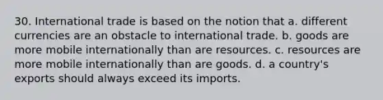 30. International trade is based on the notion that a. different currencies are an obstacle to international trade. b. goods are more mobile internationally than are resources. c. resources are more mobile internationally than are goods. d. a country's exports should always exceed its imports.