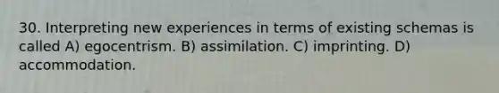 30. Interpreting new experiences in terms of existing schemas is called A) egocentrism. B) assimilation. C) imprinting. D) accommodation.