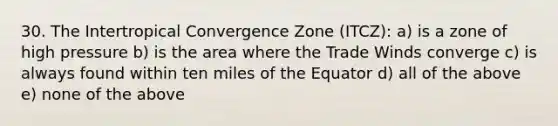 30. The Intertropical Convergence Zone (ITCZ): a) is a zone of high pressure b) is the area where the Trade Winds converge c) is always found within ten miles of the Equator d) all of the above e) none of the above