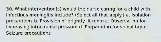 30. What intervention(s) would the nurse caring for a child with infectious meningitis include? (Select all that apply.) a. Isolation precautions b. Provision of brightly lit room c. Observation for increasing intracranial pressure d. Preparation for spinal tap e. Seizure precautions