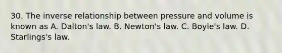 30. The inverse relationship between pressure and volume is known as A. Dalton's law. B. Newton's law. C. Boyle's law. D. Starlings's law.