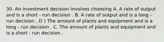 30. An investment decision involves choosing A. A rate of output and is a short - run decision . B. A rate of output and is a long - run decision . D ) The amount of plants and equipment and is a long - run decision . C. The amount of plants and equipment and is a short - run decision .