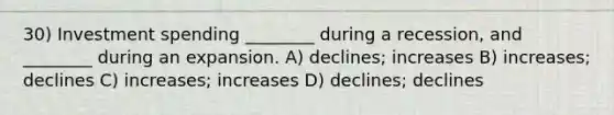 30) Investment spending ________ during a recession, and ________ during an expansion. A) declines; increases B) increases; declines C) increases; increases D) declines; declines