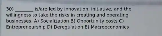 30) ________ is/are led by innovation, initiative, and the willingness to take the risks in creating and operating businesses. A) Socialization B) Opportunity costs C) Entrepreneurship D) Deregulation E) Macroeconomics